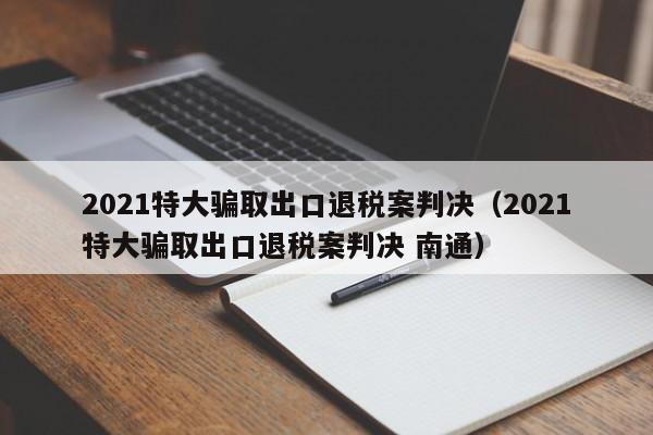 2021特大骗取出口退税案判决（2021特大骗取出口退税案判决 南通）