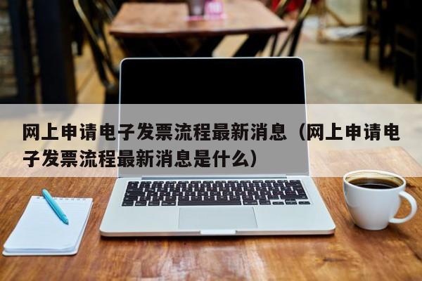 网上申请电子发票流程最新消息（网上申请电子发票流程最新消息是什么）