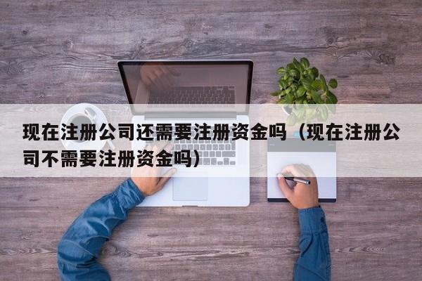 现在注册公司还需要注册资金吗（现在注册公司不需要注册资金吗）