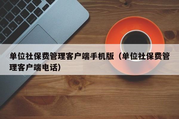 单位社保费管理客户端手机版（单位社保费管理客户端电话）