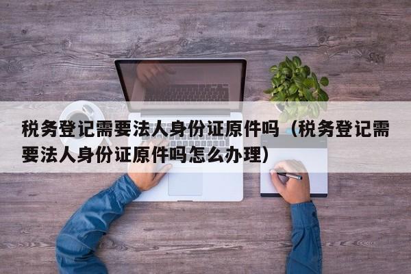 税务登记需要法人身份证原件吗（税务登记需要法人身份证原件吗怎么办理）