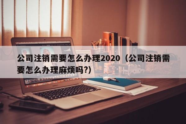 公司注销需要怎么办理2020（公司注销需要怎么办理麻烦吗?）