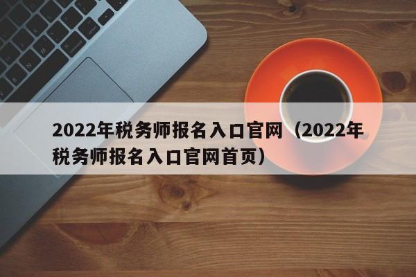 2022年税务师报名入口官网（2022年税务师报名入口官网首页）