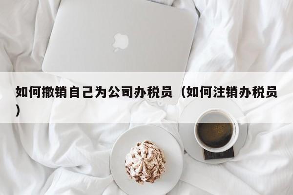 如何撤销自己为公司办税员（如何注销办税员）