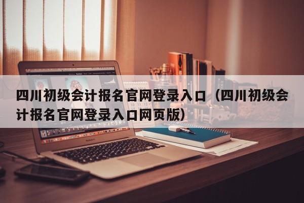 四川初级会计报名官网登录入口（四川初级会计报名官网登录入口网页版）