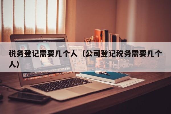 税务登记需要几个人（公司登记税务需要几个人）