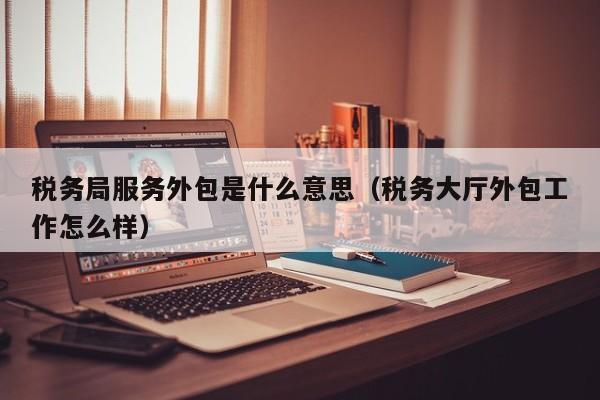 税务局服务外包是什么意思（税务大厅外包工作怎么样）