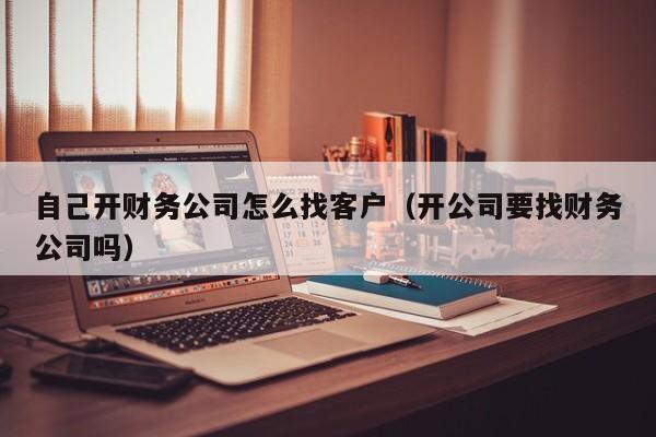 自己开财务公司怎么找客户（开公司要找财务公司吗）