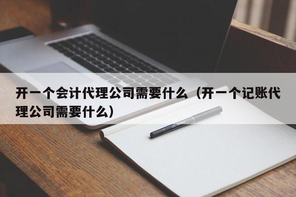 开一个会计代理公司需要什么（开一个记账代理公司需要什么）