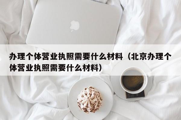 办理个体营业执照需要什么材料（北京办理个体营业执照需要什么材料）