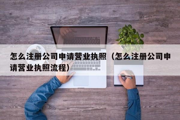 怎么注册公司申请营业执照（怎么注册公司申请营业执照流程）