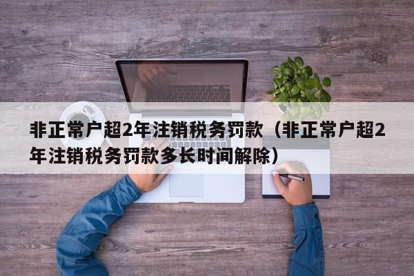 非正常户超2年注销税务罚款（非正常户超2年注销税务罚款多长时间解除）