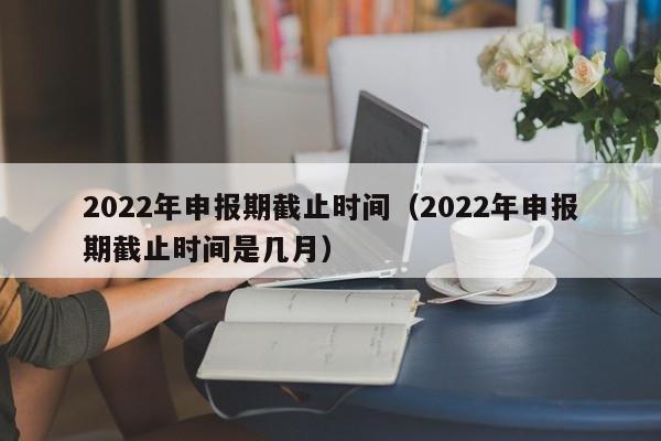 2022年申报期截止时间（2022年申报期截止时间是几月）