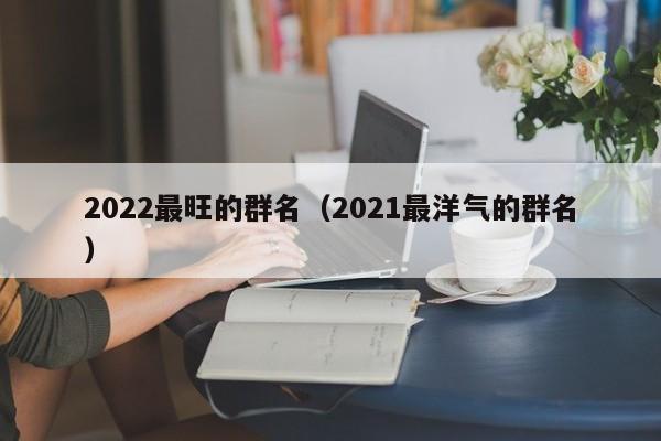 2022最旺的群名（2021最洋气的群名）