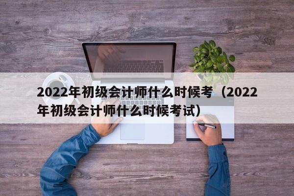 2022年初级会计师什么时候考（2022年初级会计师什么时候考试）