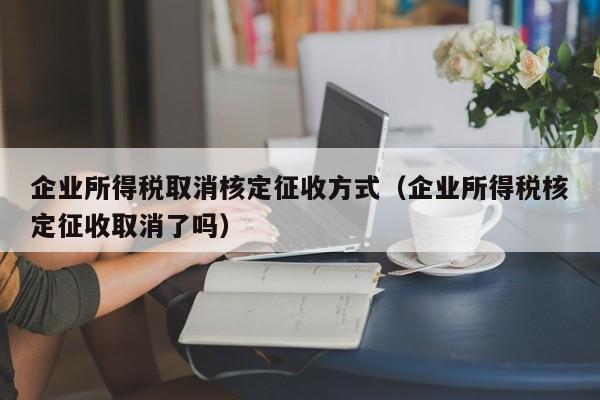 企业所得税取消核定征收方式（企业所得税核定征收取消了吗）