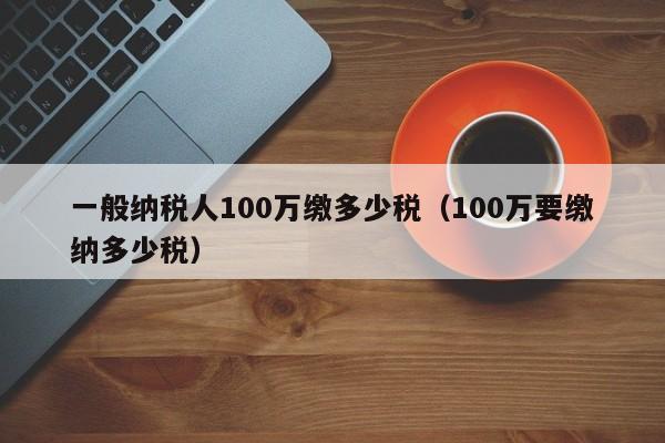 一般纳税人100万缴多少税（100万要缴纳多少税）