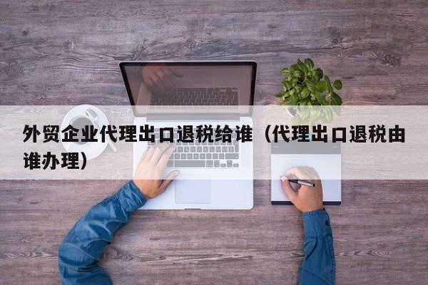 外贸企业代理出口退税给谁（代理出口退税由谁办理）