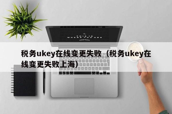 税务ukey在线变更失败（税务ukey在线变更失败上海）