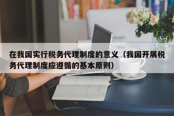 在我国实行税务代理制度的意义（我国开展税务代理制度应遵循的基本原则）