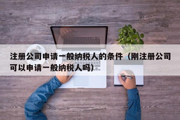 注册公司申请一般纳税人的条件（刚注册公司可以申请一般纳税人吗）