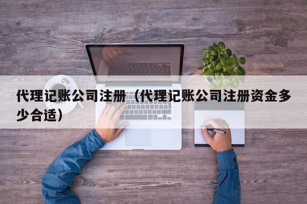 代理记账公司注册（代理记账公司注册资金多少合适）