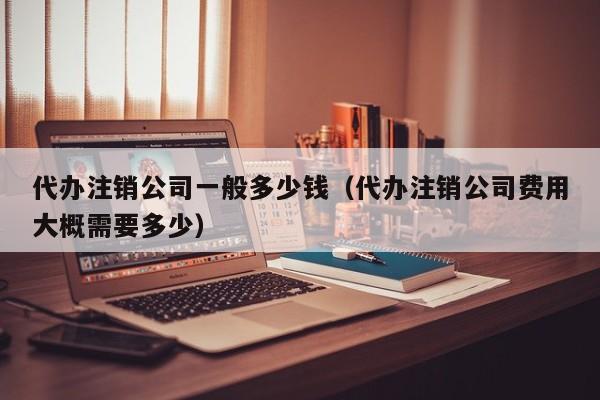 代办注销公司一般多少钱（代办注销公司费用大概需要多少）