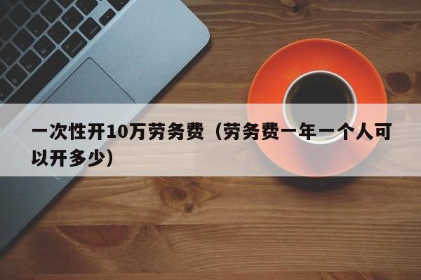 一次性开10万劳务费（劳务费一年一个人可以开多少）