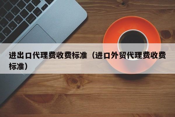 进出口代理费收费标准（进口外贸代理费收费标准）