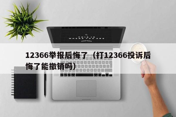 12366举报后悔了（打12366投诉后悔了能撤销吗）