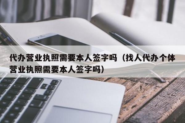 代办营业执照需要本人签字吗（找人代办个体营业执照需要本人签字吗）