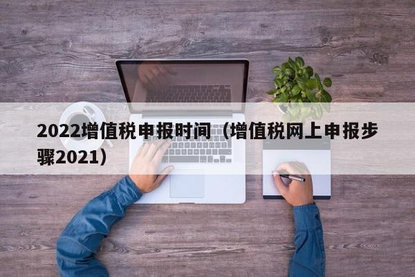 2022增值税申报时间（增值税网上申报步骤2021）