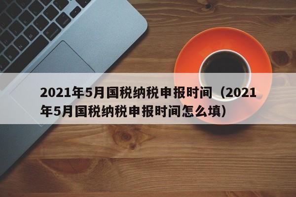 2021年5月国税纳税申报时间（2021年5月国税纳税申报时间怎么填）