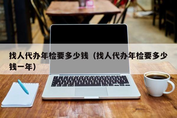 找人代办年检要多少钱（找人代办年检要多少钱一年）