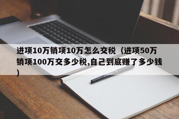 进项10万销项10万怎么交税（进项50万销项100万交多少税,自己到底赚了多少钱）