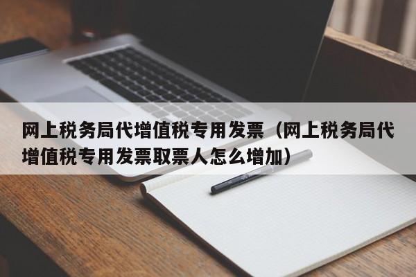 网上税务局代增值税专用发票（网上税务局代增值税专用发票取票人怎么增加）