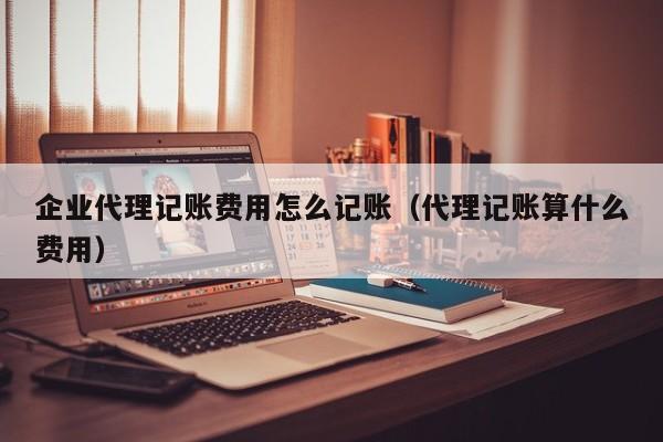 企业代理记账费用怎么记账（代理记账算什么费用）