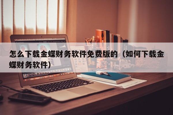 怎么下载金蝶财务软件免费版的（如何下载金蝶财务软件）