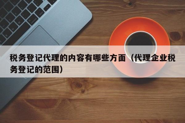 税务登记代理的内容有哪些方面（代理企业税务登记的范围）