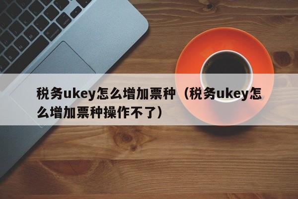 税务ukey怎么增加票种（税务ukey怎么增加票种操作不了）