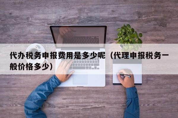 代办税务申报费用是多少呢（代理申报税务一般价格多少）