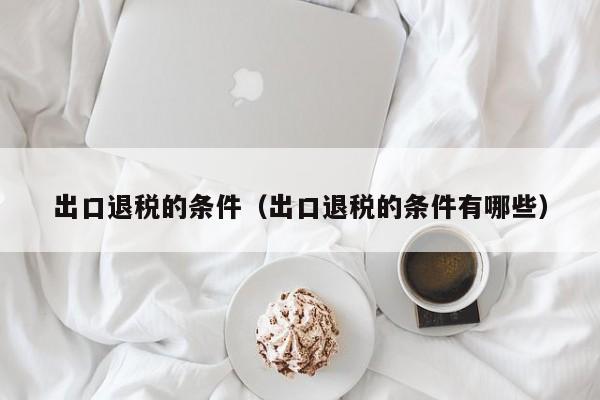 出口退税的条件（出口退税的条件有哪些）