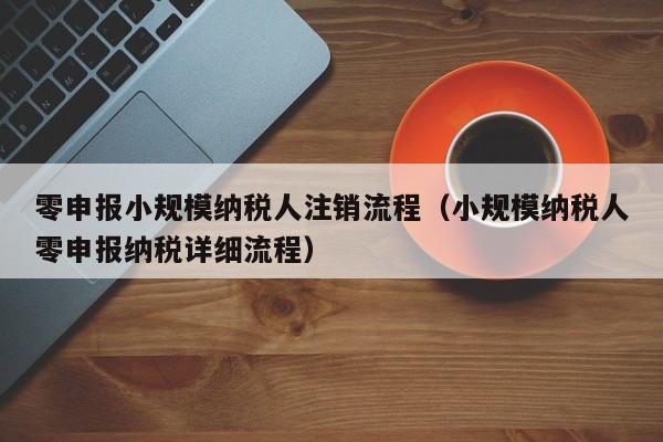 零申报小规模纳税人注销流程（小规模纳税人零申报纳税详细流程）