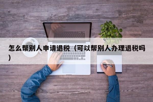 怎么帮别人申请退税（可以帮别人办理退税吗）