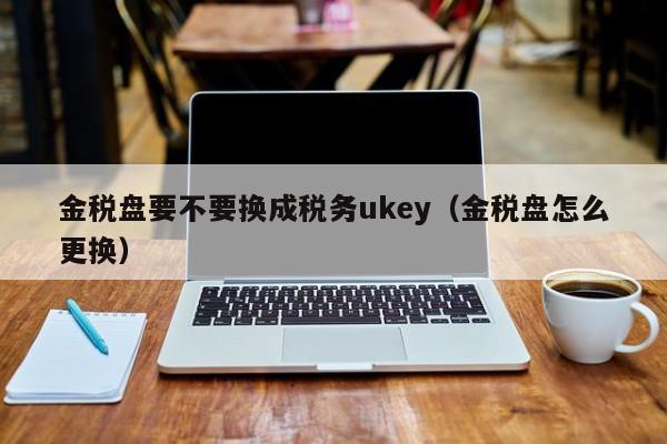 金税盘要不要换成税务ukey（金税盘怎么更换）