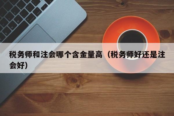 税务师和注会哪个含金量高（税务师好还是注会好）