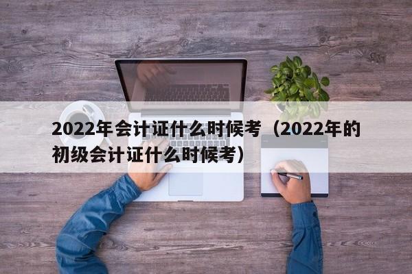 2022年会计证什么时候考（2022年的初级会计证什么时候考）