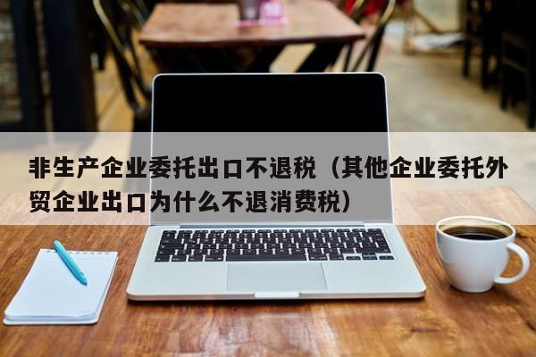 非生产企业委托出口不退税（其他企业委托外贸企业出口为什么不退消费税）