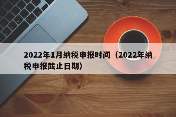 2022年1月纳税申报时间（2022年纳税申报截止日期）