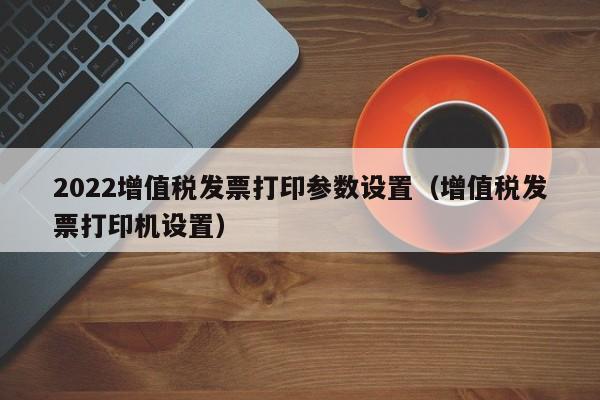 2022增值税发票打印参数设置（增值税发票打印机设置）